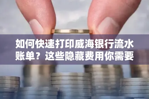 如何快速打印威海银行流水账单？这些隐藏费用你需要提前了解！